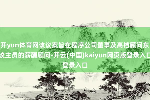 开yun体育网该议案旨在程序公司董事及高档顾问东谈主员的薪酬顾问-开云(中国)kaiyun网页版登录入口
