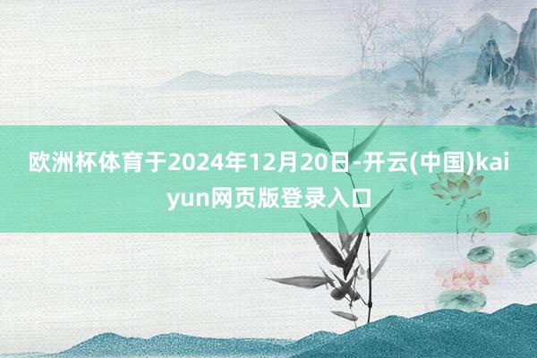 欧洲杯体育于2024年12月20日-开云(中国)kaiyun网页版登录入口