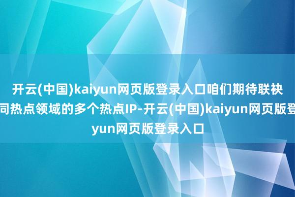 开云(中国)kaiyun网页版登录入口咱们期待联袂来自不同热点领域的多个热点IP-开云(中国)kaiyun网页版登录入口