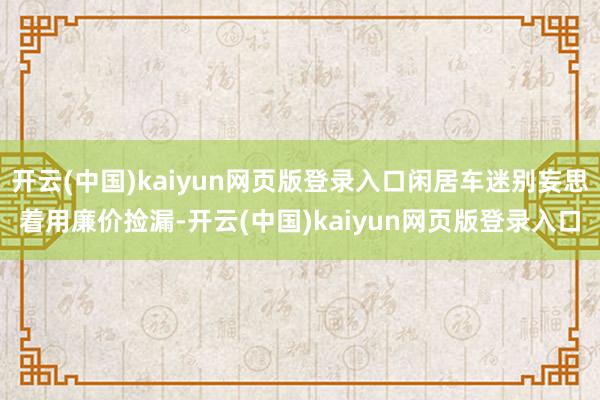 开云(中国)kaiyun网页版登录入口闲居车迷别妄思着用廉价捡漏-开云(中国)kaiyun网页版登录入口