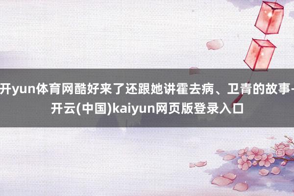 开yun体育网酷好来了还跟她讲霍去病、卫青的故事-开云(中国)kaiyun网页版登录入口