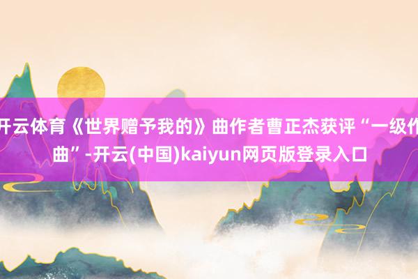 开云体育《世界赠予我的》曲作者曹正杰获评“一级作曲”-开云(中国)kaiyun网页版登录入口