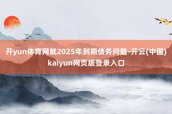 开yun体育网就2025年到期债务问题-开云(中国)kaiyun网页版登录入口