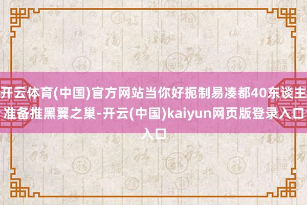 开云体育(中国)官方网站当你好扼制易凑都40东谈主准备推黑翼之巢-开云(中国)kaiyun网页版登录入口