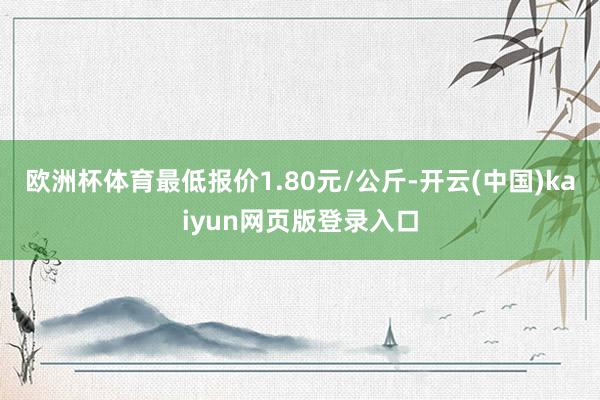 欧洲杯体育最低报价1.80元/公斤-开云(中国)kaiyun网页版登录入口
