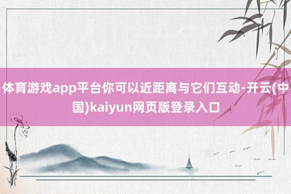 体育游戏app平台你可以近距离与它们互动-开云(中国)kaiyun网页版登录入口