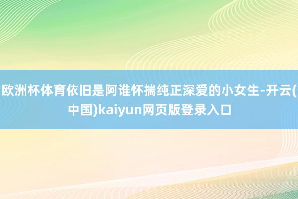 欧洲杯体育依旧是阿谁怀揣纯正深爱的小女生-开云(中国)kaiyun网页版登录入口