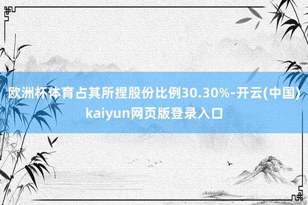 欧洲杯体育占其所捏股份比例30.30%-开云(中国)kaiyun网页版登录入口