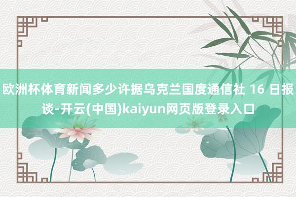 欧洲杯体育新闻多少许据乌克兰国度通信社 16 日报谈-开云(中国)kaiyun网页版登录入口