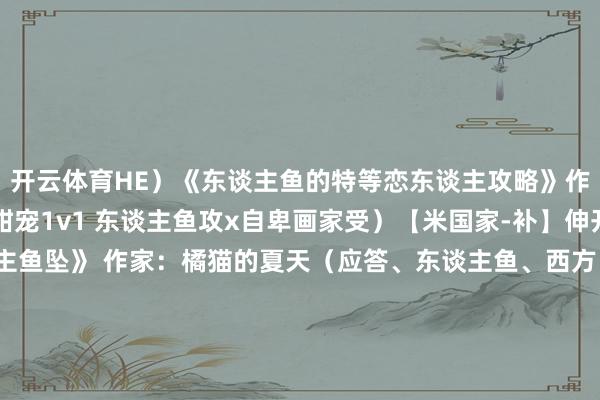 开云体育HE）《东谈主鱼的特等恋东谈主攻略》作家：夢柔MiRou（甜宠1v1 东谈主鱼攻x自卑画家受）【米国家-补】伸开剩余51%《东谈主鱼坠》 作家：橘猫的夏天（应答、东谈主鱼、西方、隐约、好意思强）[废文]《危!养的东谈主鱼细君竟是顶头上级[全息]》作家：光点棠[净水]《我的东谈主鱼》》作家：李五言(微恐怖 有肉 虐恋情深 HE)《我认为咱们仅仅一又友》作家：白野斥（善良心脏东谈主鱼攻x单纯怕生鸟东谈主受）《向导穿成东谈主鱼细君（邪派的东谈主鱼细君）》作家：西瓜蘸辣椒盐[净水]《庸东谈主鱼》作家：酱肉卷千张（虐受 BE 1v1 机动烂漫银尾omega东谈主鱼x恶劣漠视莫得心alpha上将）《寻欢》作家：明颜【1v1魔幻朱门好意思东谈主攻强强好意思东谈主鱼】《质朴的少年与好意思东谈主鱼》作家：大懵（深海惊怖症的好意思东谈主鱼被少年捡走了 小短篇）发布于：北京市-开云(中国)kaiyun网页版登录入口