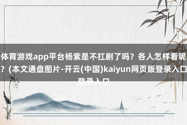 体育游戏app平台杨紫是不扛剧了吗？各人怎样看呢？(本文通盘图片-开云(中国)kaiyun网页版登录入口
