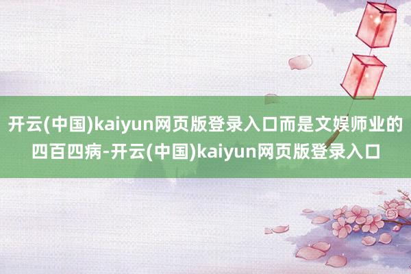 开云(中国)kaiyun网页版登录入口而是文娱师业的四百四病-开云(中国)kaiyun网页版登录入口 开云(中国)kaiyun网页版登录入口而是文娱师业的四百四病-开云(中国)kaiyun网页版登录入口