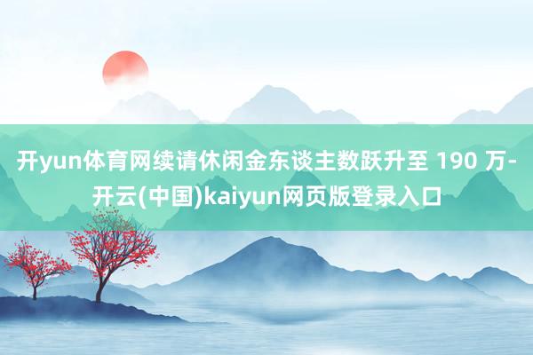 开yun体育网续请休闲金东谈主数跃升至 190 万-开云(中国)kaiyun网页版登录入口 开yun体育网续请休闲金东谈主数跃升至 190 万-开云(中国)kaiyun网页版登录入口