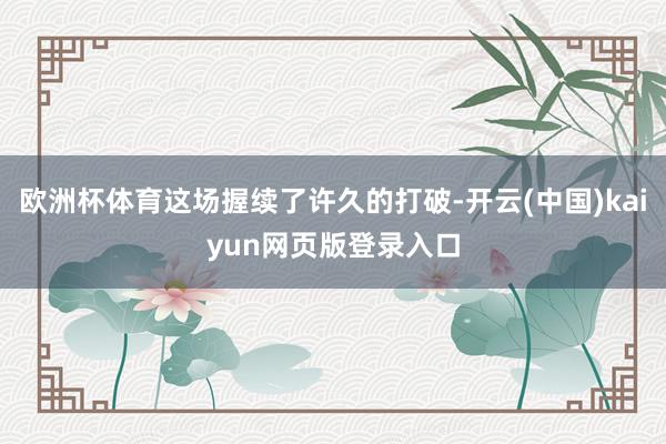 欧洲杯体育这场握续了许久的打破-开云(中国)kaiyun网页版登录入口