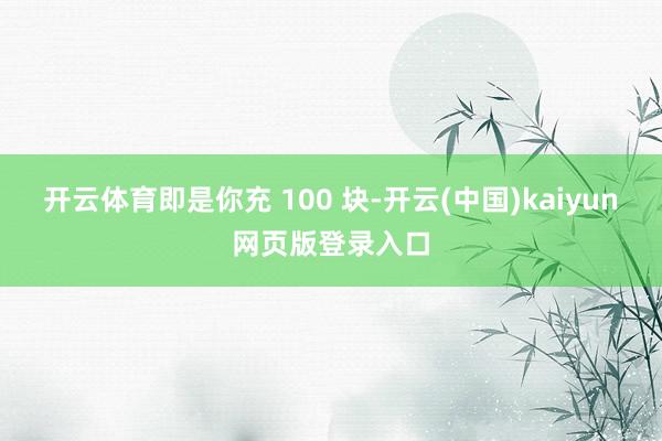 开云体育即是你充 100 块-开云(中国)kaiyun网页版登录入口