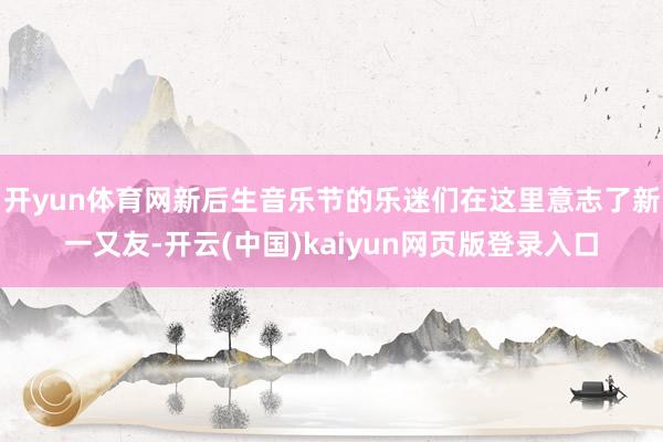 开yun体育网新后生音乐节的乐迷们在这里意志了新一又友-开云(中国)kaiyun网页版登录入口