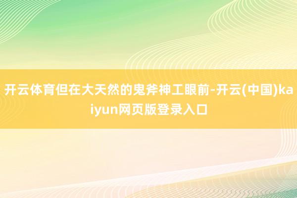 开云体育但在大天然的鬼斧神工眼前-开云(中国)kaiyun网页版登录入口