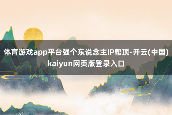体育游戏app平台强个东说念主IP帮顶-开云(中国)kaiyun网页版登录入口