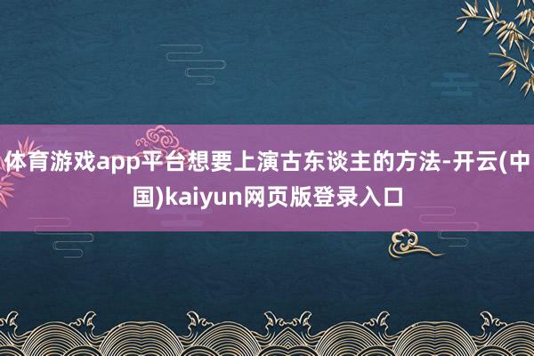 体育游戏app平台想要上演古东谈主的方法-开云(中国)kaiyun网页版登录入口 体育游戏app平台想要上演古东谈主的方法-开云(中国)kaiyun网页版登录入口