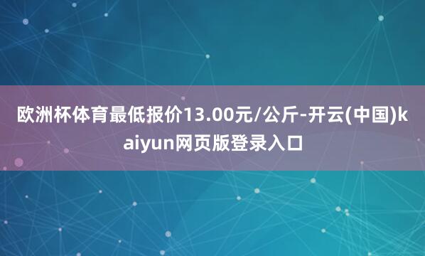 欧洲杯体育最低报价13.00元/公斤-开云(中国)kaiyun网页版登录入口 欧洲杯体育最低报价13.00元/公斤-开云(中国)kaiyun网页版登录入口