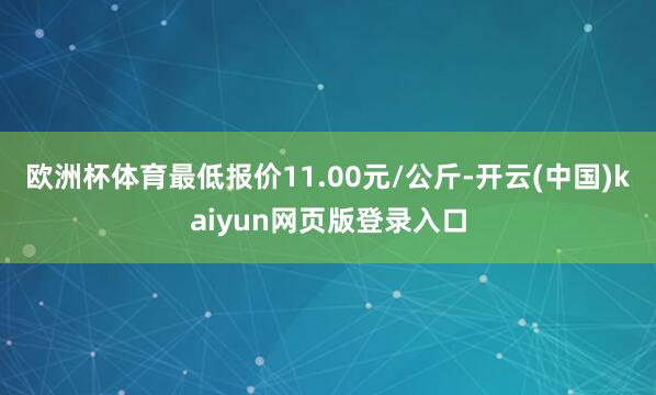 欧洲杯体育最低报价11.00元/公斤-开云(中国)kaiyun网页版登录入口