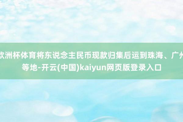欧洲杯体育将东说念主民币现款归集后运到珠海、广州等地-开云(中国)kaiyun网页版登录入口