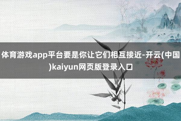 体育游戏app平台要是你让它们相互接近-开云(中国)kaiyun网页版登录入口