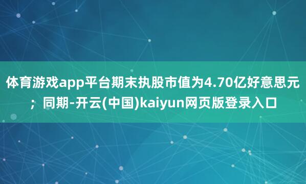 体育游戏app平台期末执股市值为4.70亿好意思元;同期-开云(中国)kaiyun网页版登录入口