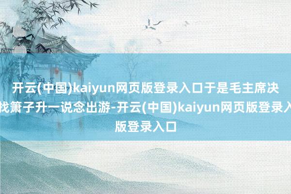 开云(中国)kaiyun网页版登录入口于是毛主席决定找箫子升一说念出游-开云(中国)kaiyun网页版登录入口