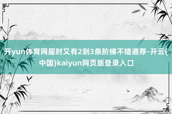 开yun体育网届时又有2到3条阶梯不错遴荐-开云(中国)kaiyun网页版登录入口