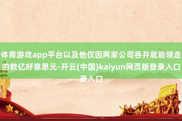 体育游戏app平台以及他仅因两家公司吞并就能领走的数亿好意思元-开云(中国)kaiyun网页版登录入口