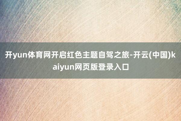 开yun体育网开启红色主题自驾之旅-开云(中国)kaiyun网页版登录入口