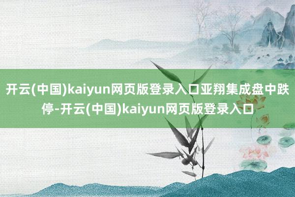 开云(中国)kaiyun网页版登录入口亚翔集成盘中跌停-开云(中国)kaiyun网页版登录入口