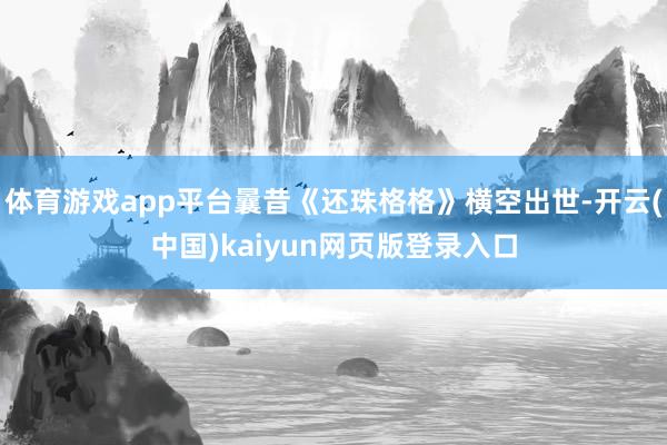 体育游戏app平台曩昔《还珠格格》横空出世-开云(中国)kaiyun网页版登录入口