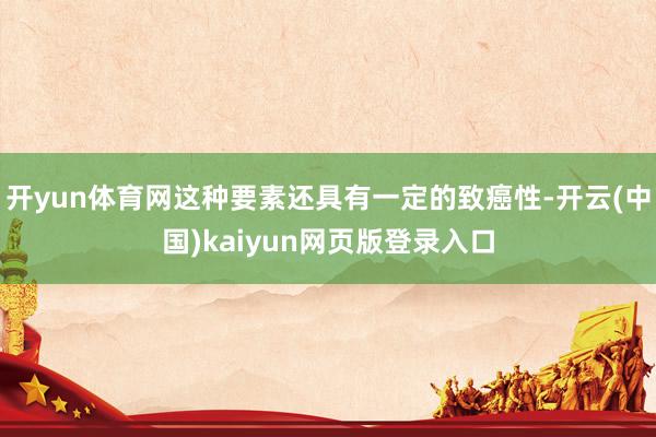 开yun体育网这种要素还具有一定的致癌性-开云(中国)kaiyun网页版登录入口