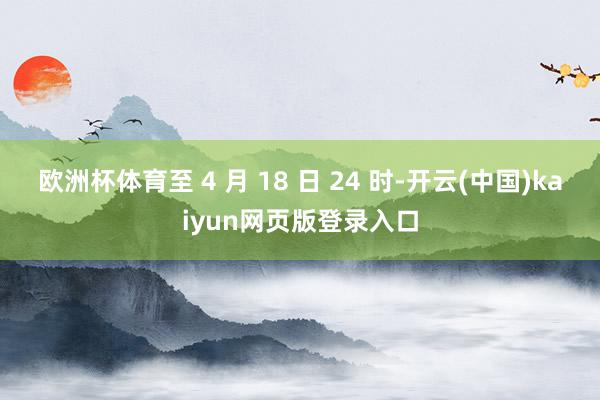欧洲杯体育至 4 月 18 日 24 时-开云(中国)kaiyun网页版登录入口