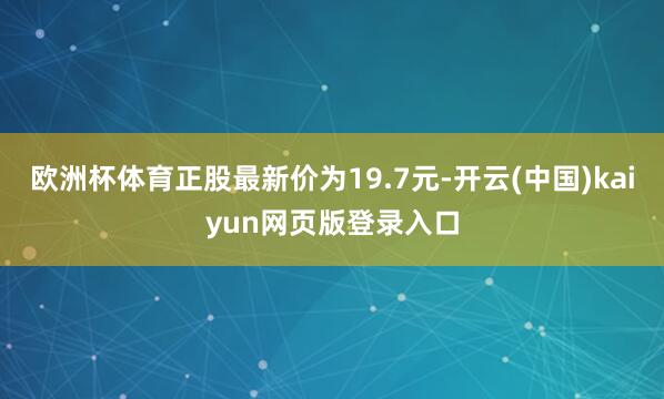 欧洲杯体育正股最新价为19.7元-开云(中国)kaiyun网页版登录入口