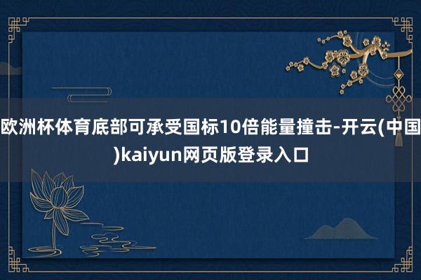 欧洲杯体育底部可承受国标10倍能量撞击-开云(中国)kaiyun网页版登录入口