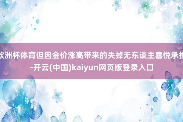 欧洲杯体育但因金价涨高带来的失掉无东谈主喜悦承担-开云(中国)kaiyun网页版登录入口