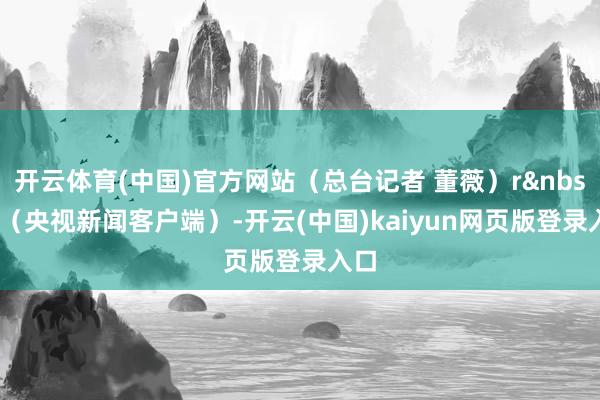 开云体育(中国)官方网站（总台记者 董薇）r&nbsp; （央视新闻客户端）-开云(中国)kaiyun网页版登录入口