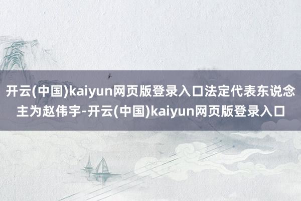开云(中国)kaiyun网页版登录入口法定代表东说念主为赵伟宇-开云(中国)kaiyun网页版登录入口