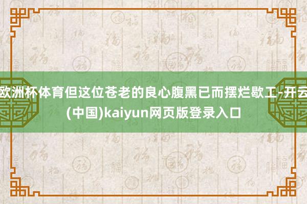 欧洲杯体育但这位苍老的良心腹黑已而摆烂歇工-开云(中国)kaiyun网页版登录入口