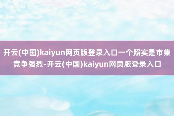 开云(中国)kaiyun网页版登录入口一个照实是市集竞争强烈-开云(中国)kaiyun网页版登录入口