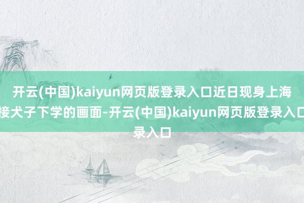 开云(中国)kaiyun网页版登录入口近日现身上海接犬子下学的画面-开云(中国)kaiyun网页版登录入口