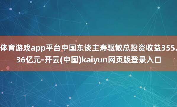 体育游戏app平台中国东谈主寿驱散总投资收益355.36亿元-开云(中国)kaiyun网页版登录入口