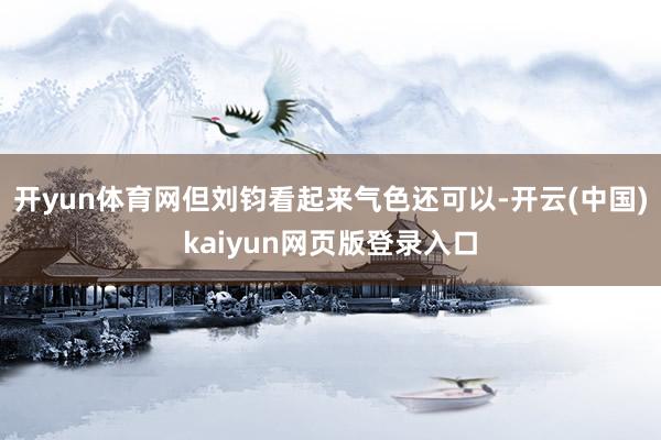 开yun体育网但刘钧看起来气色还可以-开云(中国)kaiyun网页版登录入口
