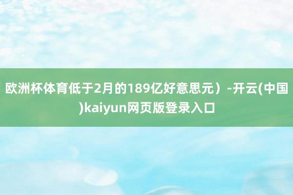 欧洲杯体育低于2月的189亿好意思元)-开云(中国)kaiyun网页版登录入口
