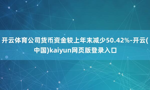 开云体育公司货币资金较上年末减少50.42%-开云(中国)kaiyun网页版登录入口
