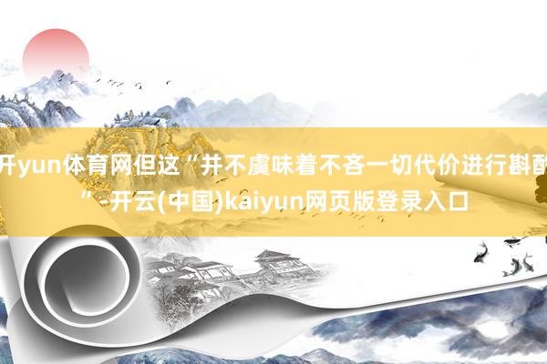 开yun体育网但这“并不虞味着不吝一切代价进行斟酌”-开云(中国)kaiyun网页版登录入口