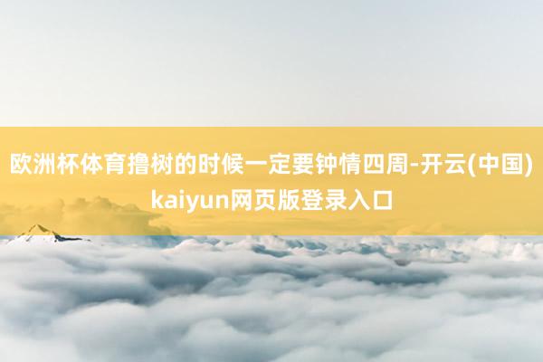 欧洲杯体育撸树的时候一定要钟情四周-开云(中国)kaiyun网页版登录入口